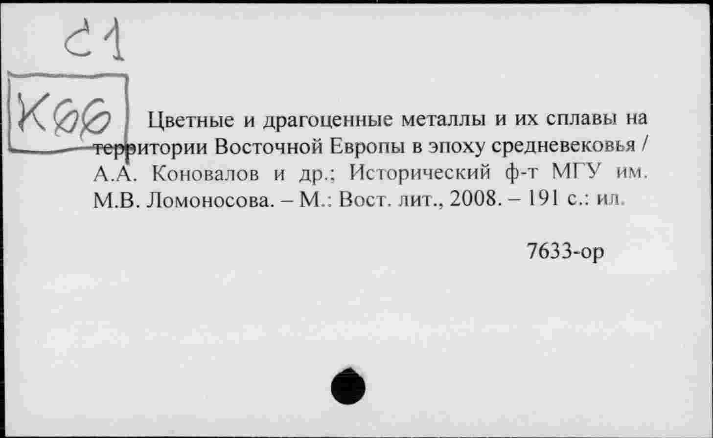 ﻿
А.
Цветные и драгоценные металлы и их сплавы на итории Восточной Европы в эпоху средневековья / . Коновалов и др.; Исторический ф-т МГУ им. М.В. Ломоносова. - М.: Вост, лит., 2008. - 191 с.: ил.
7633-ор